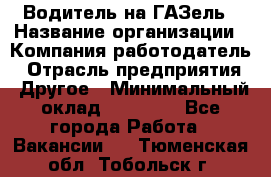 Водитель на ГАЗель › Название организации ­ Компания-работодатель › Отрасль предприятия ­ Другое › Минимальный оклад ­ 25 000 - Все города Работа » Вакансии   . Тюменская обл.,Тобольск г.